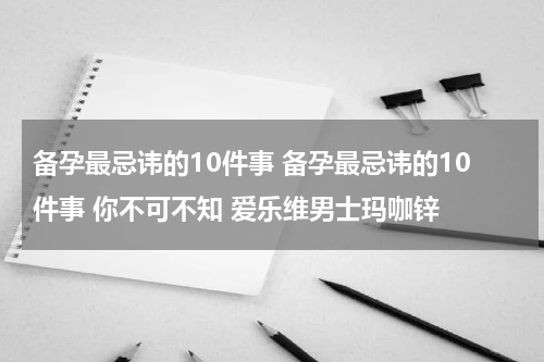 备孕最忌讳的10件事 备孕最忌讳的10件事 你不可不知 爱乐维男士玛咖锌