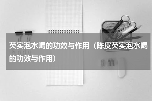 芡实泡水喝的功效与作用（陈皮芡实泡水喝的功效与作用）
