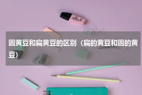 圆黄豆和扁黄豆的区别（扁的黄豆和圆的黄豆）