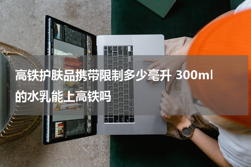 高铁护肤品携带限制多少毫升 300ml的水乳能上高铁吗