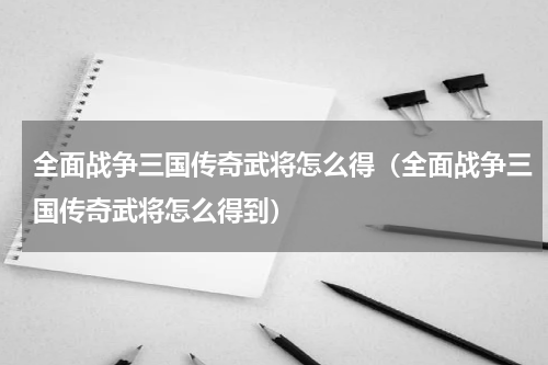 全面战争三国传奇武将怎么得（全面战争三国传奇武将怎么得到）