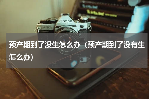 预产期到了没生怎么办（预产期到了没有生怎么办）
