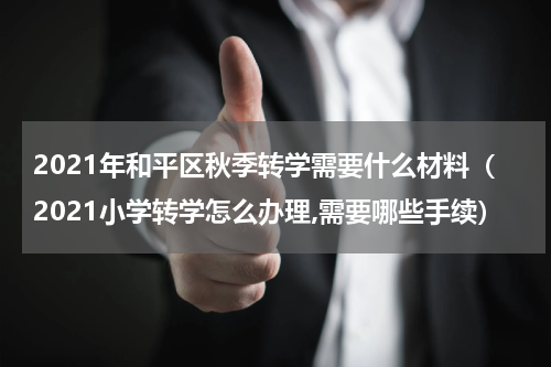 2021年和平区秋季转学需要什么材料（2021小学转学怎么办理,需要哪些手续）