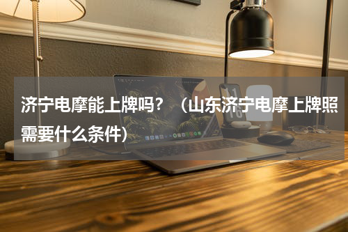 济宁电摩能上牌吗？（山东济宁电摩上牌照需要什么条件）