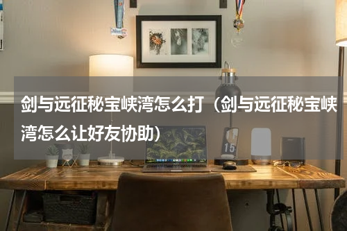 剑与远征秘宝峡湾怎么打（剑与远征秘宝峡湾怎么让好友协助）