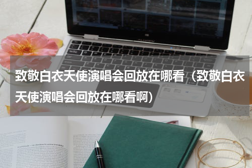 致敬白衣天使演唱会回放在哪看（致敬白衣天使演唱会回放在哪看啊）