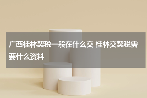 广西桂林契税一般在什么交 桂林交契税需要什么资料
