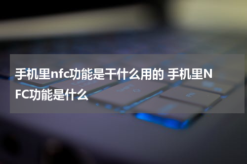 手机里nfc功能是干什么用的 手机里NFC功能是什么