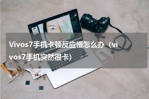 Vivos7手机卡顿反应慢怎么办（vivos7手机突然很卡）