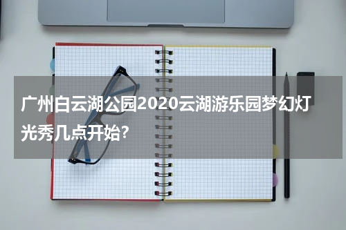 广州白云湖公园2020云湖游乐园梦幻灯光秀几点开始？