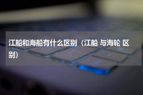 江船和海船有什么区别（江船 与海轮 区别）