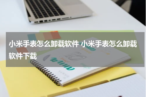小米手表怎么卸载软件 小米手表怎么卸载软件下载