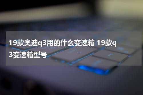 19款奥迪q3用的什么变速箱 19款q3变速箱型号