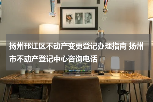 扬州邗江区不动产变更登记办理指南 扬州市不动产登记中心咨询电话