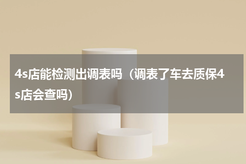 4s店能检测出调表吗（调表了车去质保4s店会查吗）