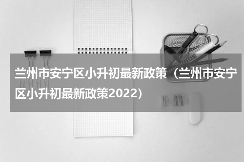 兰州市安宁区小升初最新政策（兰州市安宁区小升初最新政策2022）
