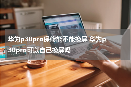 华为p30pro保修能不能换屏 华为p30pro可以自己换屏吗
