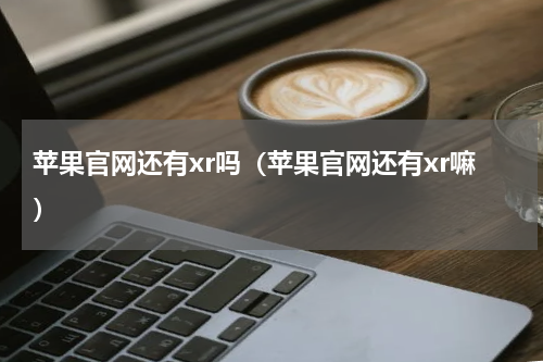 苹果官网还有xr吗（苹果官网还有xr嘛）