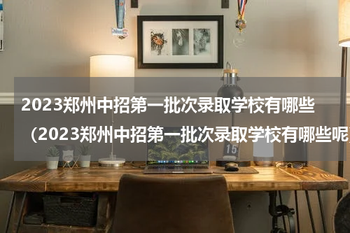 2023郑州中招第一批次录取学校有哪些（2023郑州中招第一批次录取学校有哪些呢）