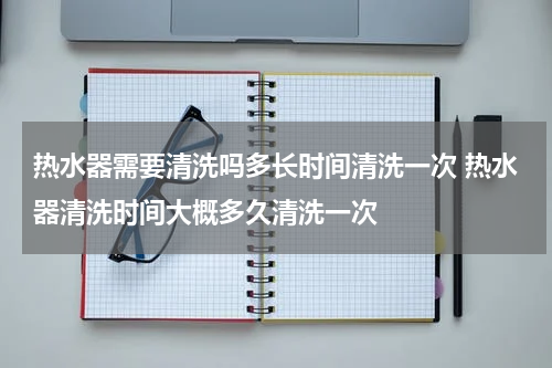 热水器需要清洗吗多长时间清洗一次 热水器清洗时间大概多久清洗一次