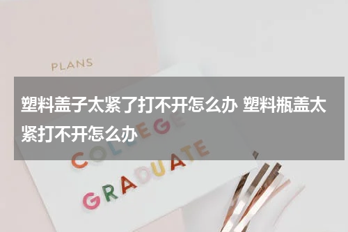 塑料盖子太紧了打不开怎么办 塑料瓶盖太紧打不开怎么办