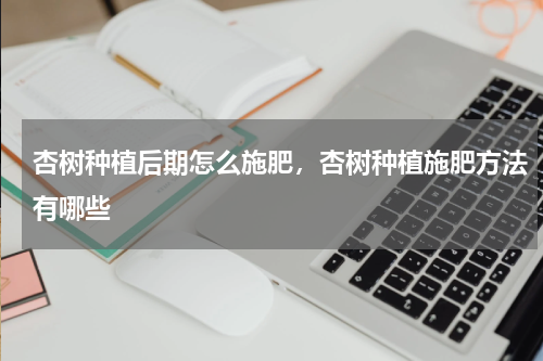 杏树种植后期怎么施肥，杏树种植施肥方法有哪些