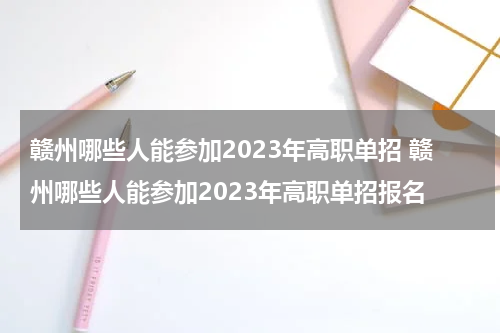 赣州哪些人能参加2023年高职单招 赣州哪些人能参加2023年高职单招报名