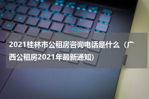 2021桂林市公租房咨询电话是什么（广西公租房2021年最新通知）