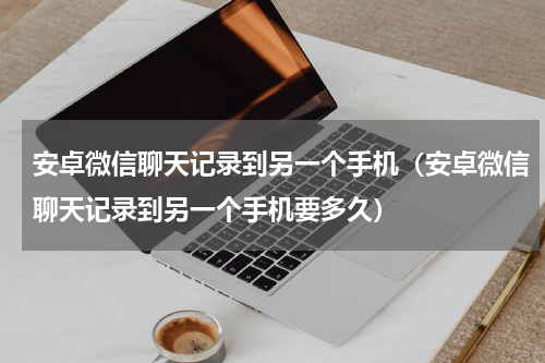 安卓微信聊天记录到另一个手机（安卓微信聊天记录到另一个手机要多久）