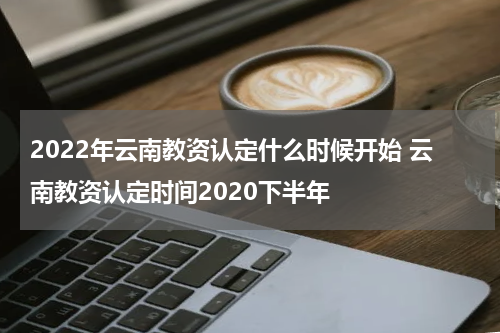 2022年云南教资认定什么时候开始 云南教资认定时间2020下半年