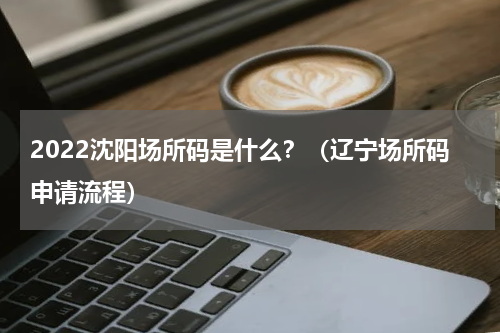 2022沈阳场所码是什么？（辽宁场所码申请流程）