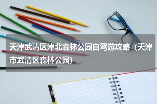 天津武清区津北森林公园自驾游攻略（天津市武清区森林公园）