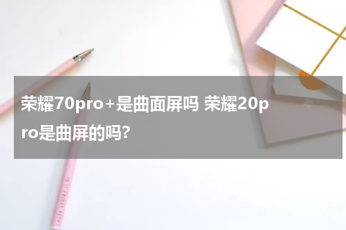 荣耀70pro+是曲面屏吗 荣耀20pro是曲屏的吗?