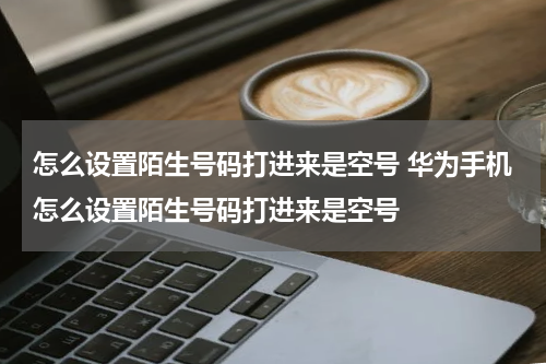 怎么设置陌生号码打进来是空号 华为手机怎么设置陌生号码打进来是空号
