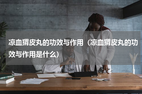 凉血猬皮丸的功效与作用（凉血猬皮丸的功效与作用是什么）