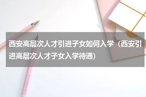 西安高层次人才引进子女如何入学（西安引进高层次人才子女入学待遇）