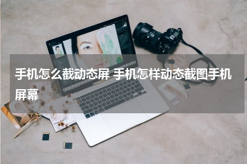 手机怎么截动态屏 手机怎样动态截图手机屏幕