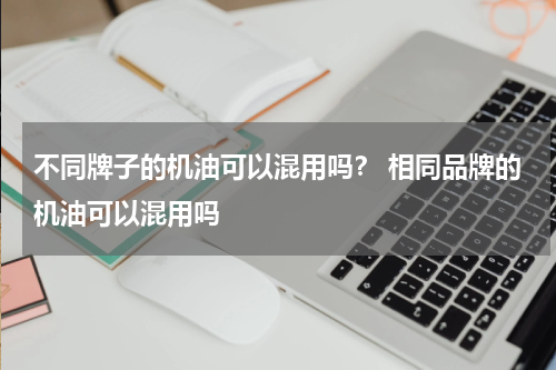 不同牌子的机油可以混用吗？ 相同品牌的机油可以混用吗