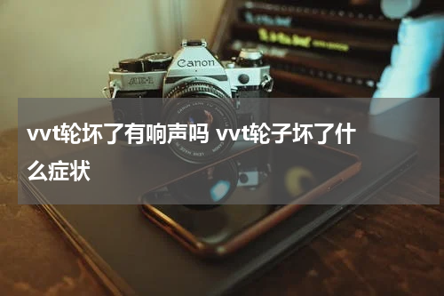 vvt轮坏了有响声吗 vvt轮子坏了什么症状