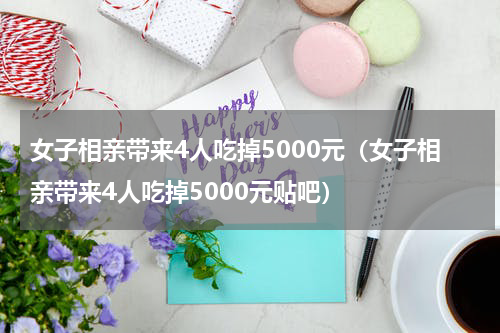 女子相亲带来4人吃掉5000元（女子相亲带来4人吃掉5000元贴吧）