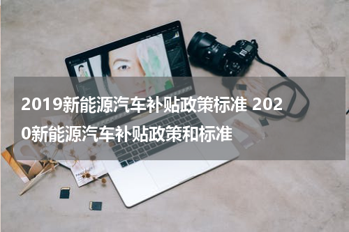 2019新能源汽车补贴政策标准 2020新能源汽车补贴政策和标准