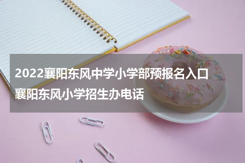 2022襄阳东风中学小学部预报名入口 襄阳东风小学招生办电话