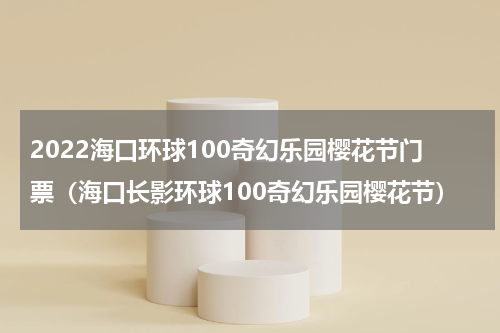 2022海口环球100奇幻乐园樱花节门票（海口长影环球100奇幻乐园樱花节）