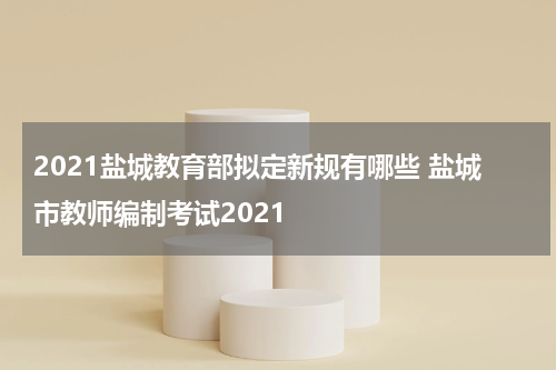 2021盐城教育部拟定新规有哪些 盐城市教师编制考试2021