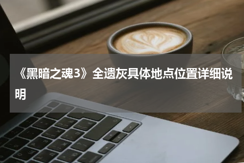 《黑暗之魂3》全遗灰具体地点位置详细说明