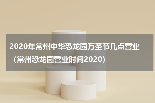 2020年常州中华恐龙园万圣节几点营业（常州恐龙园营业时间2020）