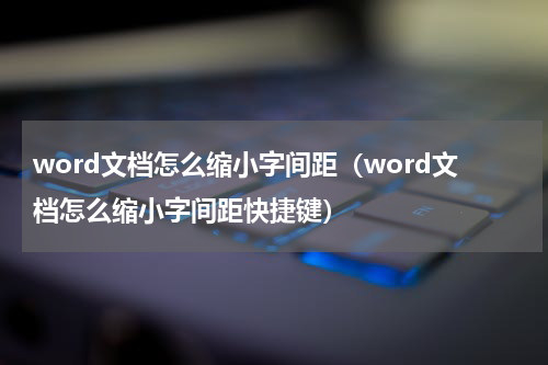 word文档怎么缩小字间距（word文档怎么缩小字间距快捷键）