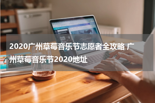 2020广州草莓音乐节志愿者全攻略 广州草莓音乐节2020地址