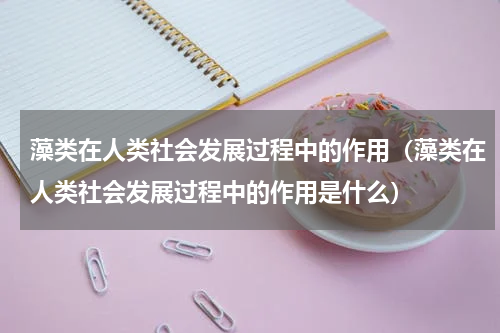 藻类在人类社会发展过程中的作用（藻类在人类社会发展过程中的作用是什么）