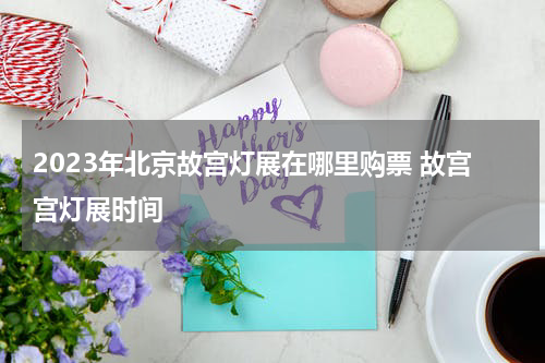 2023年北京故宫灯展在哪里购票 故宫宫灯展时间